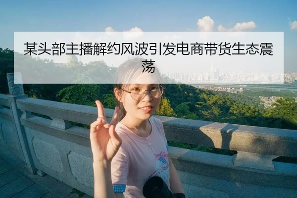某头部主播解约风波引发电商带货生态震荡